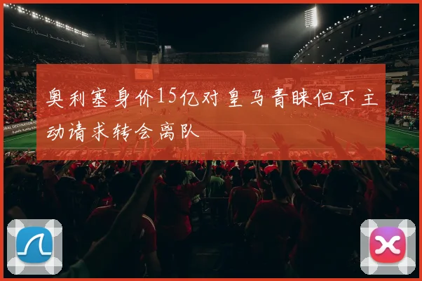 奥利塞身价15亿对皇马青睐但不主动请求转会离队