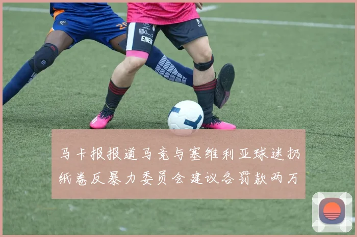 马卡报报道马竞与塞维利亚球迷扔纸卷反暴力委员会建议各罚款两万欧元