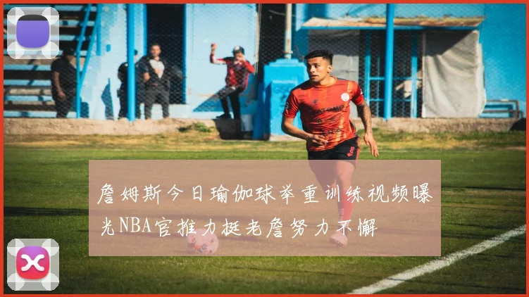 詹姆斯今日瑜伽球举重训练视频曝光NBA官推力挺老詹努力不懈