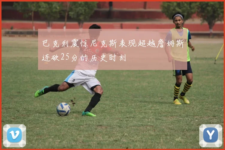 巴克利震惊尼克斯表现超越詹姆斯连砍25分的历史时刻