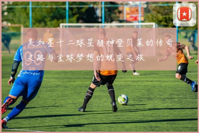 美加墨十二球星猎神登贝莱的传奇之路与金球梦想的蜕变之旅