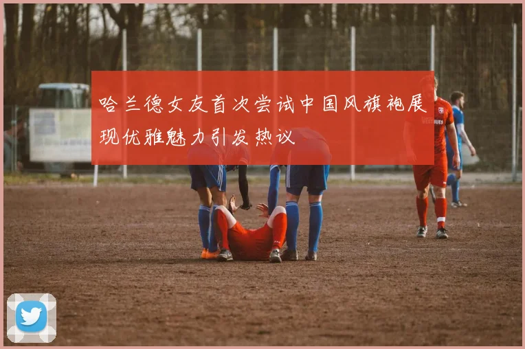 哈兰德女友首次尝试中国风旗袍展现优雅魅力引发热议