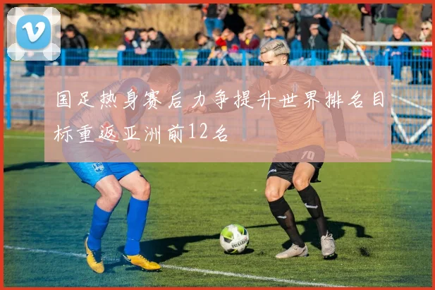 国足热身赛后力争提升世界排名目标重返亚洲前12名
