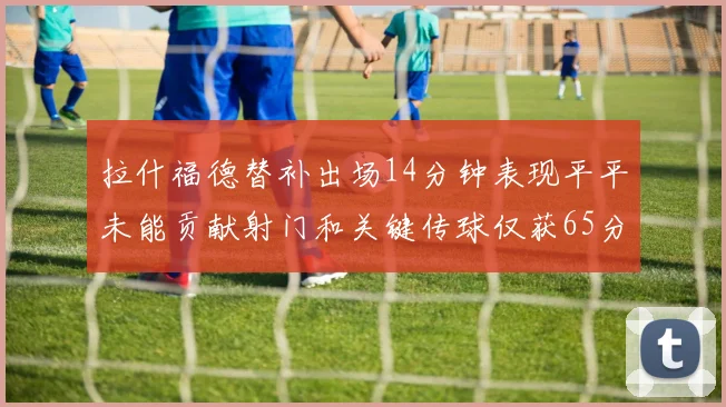 拉什福德替补出场14分钟表现平平未能贡献射门和关键传球仅获65分