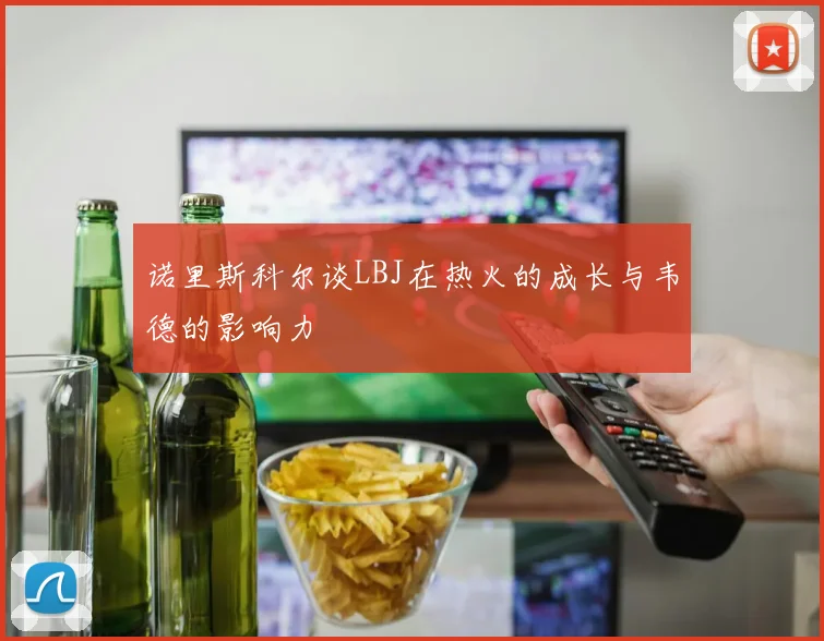 诺里斯科尔谈LBJ在热火的成长与韦德的影响力