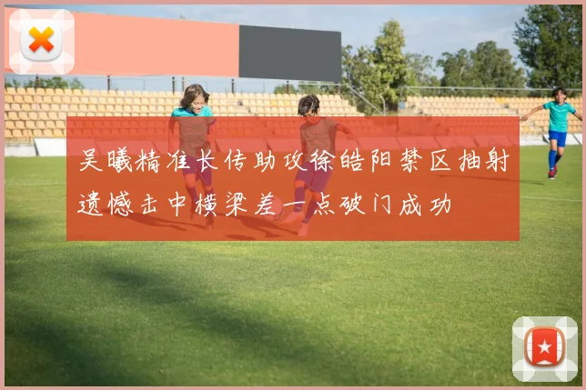 吴曦精准长传助攻徐皓阳禁区抽射遗憾击中横梁差一点破门成功
