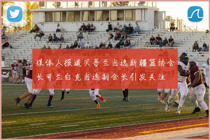 媒体人报道买吾兰当选新疆篮协会长可兰白克当选副会长引发关注