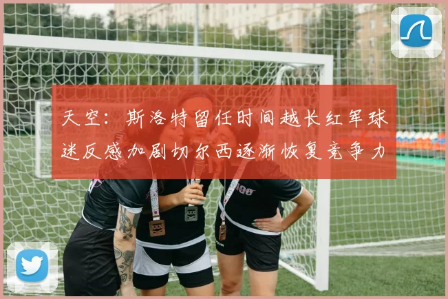 天空：斯洛特留任时间越长红军球迷反感加剧切尔西逐渐恢复竞争力