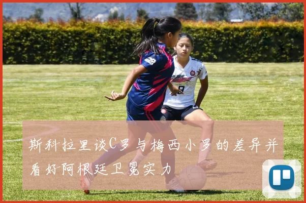 斯科拉里谈C罗与梅西小罗的差异并看好阿根廷卫冕实力