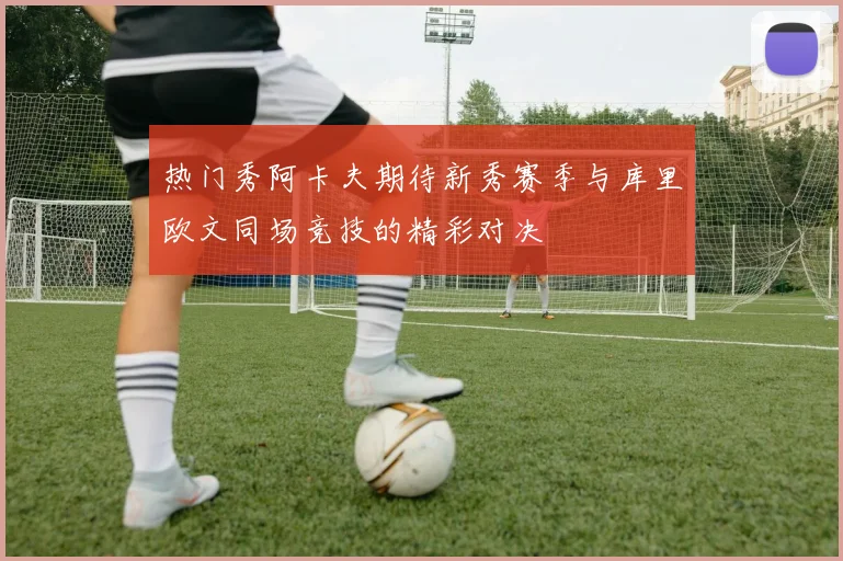热门秀阿卡夫期待新秀赛季与库里欧文同场竞技的精彩对决