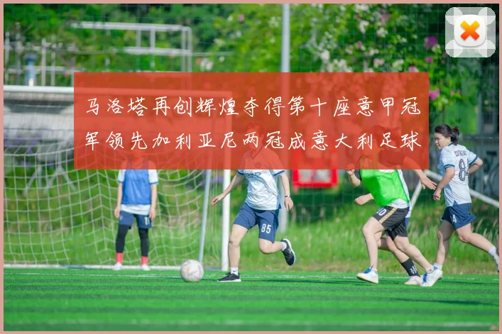 马洛塔再创辉煌夺得第十座意甲冠军领先加利亚尼两冠成意大利足球传奇