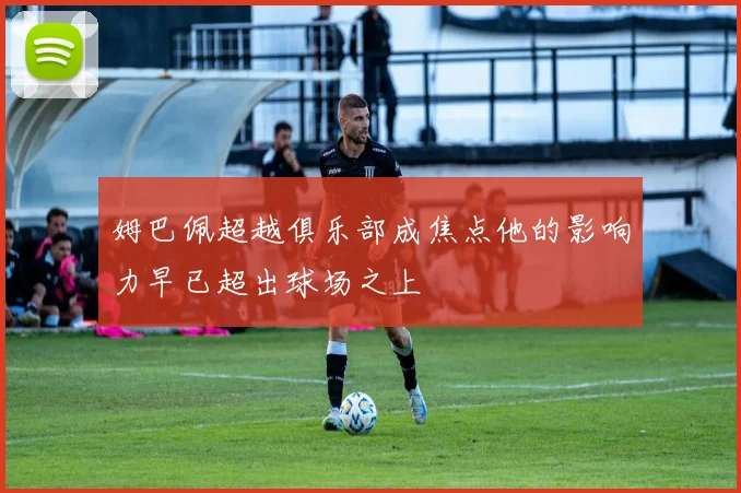 姆巴佩超越俱乐部成焦点他的影响力早已超出球场之上