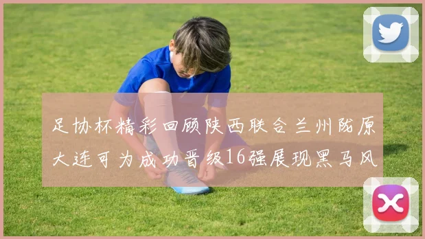 足协杯精彩回顾陕西联合兰州陇原大连可为成功晋级16强展现黑马风采