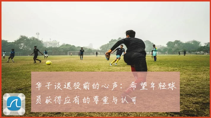 华子谈退役前的心声：希望年轻球员获得应有的尊重与认可