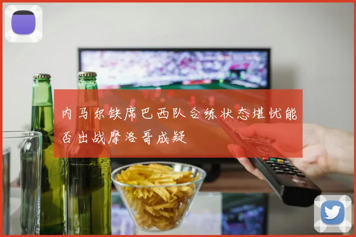 内马尔缺席巴西队合练状态堪忧能否出战摩洛哥成疑