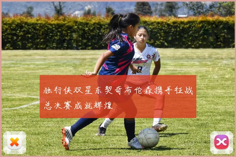 独行侠双星东契奇布伦森携手征战总决赛成就辉煌